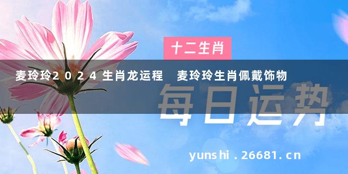 麦玲玲2024生肖龙运程 麦玲玲生肖佩戴饰物